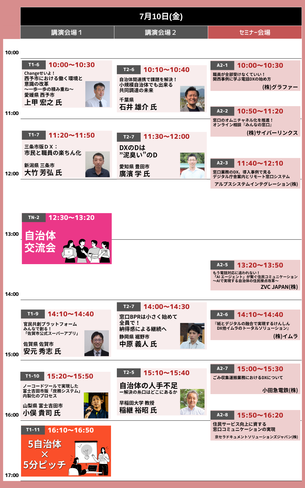 7月10日(金)タイムテーブル。［講演会場1］10:00-10:30 Changeせいよ！西予市における働く環境と意識の改革〜一歩一歩の積み重ね〜（愛媛県西予市 上甲宏之氏）／11:20-11:50 三条市版DX：市民と職員の楽ちん化（新潟県三条市 大竹芳弘氏）／14:10-14:40 官民共創プラットフォームみんなで創る！「佐賀市公式スーパーアプリ」（佐賀県佐賀市 安元秀志氏）／15:20-15:50 ノーコードツールで実現した富士吉田市版「庶務システム」内製化のプロセス（山梨県富士吉田市 小俣貴司氏）／16:10-16:50 5自治体×5分ピッチ。［講演会場2］10:10-10:40 自治体間連携で課題を解決！小規模自治体でも出来る共同調達の未来（千葉県 石井雄介氏）／11:30-12:00 DXのDは“泥臭い”のD（愛知県豊田市 廣濱学氏）／14:00-14:30 窓口BPRは小さく始めて全員で！納得感による継続へ（静岡県裾野市 中原義人氏）／15:10-15:40 自治体の人手不足－解決の糸口はどこにあるか（早稲田大学教授 稲継裕昭氏）。［セミナー会場］10:00-10:30 職員が全部受けなくていい！関西事例に学ぶ電話DXの始め方（(株)グラファー）／10:50-11:20 窓口のオムニチャネル化を推進！オンライン相談『みんなの窓口』（(株)サイバーリンクス）／11:40-12:10 窓口業務のDX、導入事例で見るデジタル庁舎案内とリモート窓口システム（アルプスシステムインテグレーション(株)）／13:20-13:50 もう電話対応に追われない！「AIエージェント」が繋ぐ住民コミュニケーション〜AIで実現する自治体の住民接点改革〜（ZVC JAPAN(株)）／14:10-14:40『紙とデジタルの融合で実現するけんしんDX』他イムラのトータルソリューション（(株)イムラ）／15:00-15:30 ごみ収集運搬業務におけるDXについて（小田急電鉄(株)）／15:50-16:20 住民サービス向上に資する窓口コミュニケーションの実現（京セラドキュメントソリューションズジャパン(株)）。12:30-13:20 自治体交流会